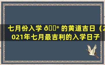 七月份入学 💮 的黄道吉日（2021年七月最吉利的入学日子 🐱 ）